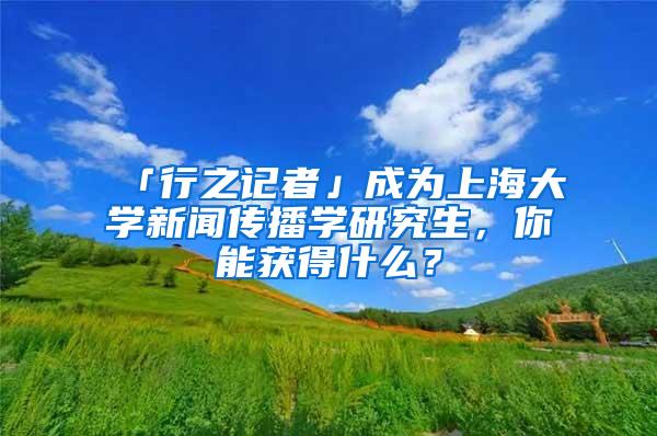 「行之记者」成为上海大学新闻传播学研究生，你能获得什么？