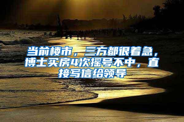 当前楼市，三方都很着急，博士买房4次摇号不中，直接写信给领导