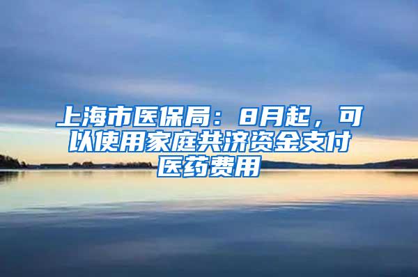 上海市医保局：8月起，可以使用家庭共济资金支付医药费用