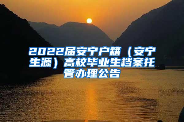 2022届安宁户籍（安宁生源）高校毕业生档案托管办理公告