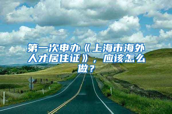 第一次申办《上海市海外人才居住证》，应该怎么做？