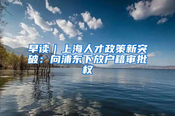 早读｜上海人才政策新突破：向浦东下放户籍审批权