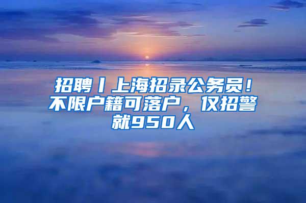 招聘丨上海招录公务员！不限户籍可落户，仅招警就950人