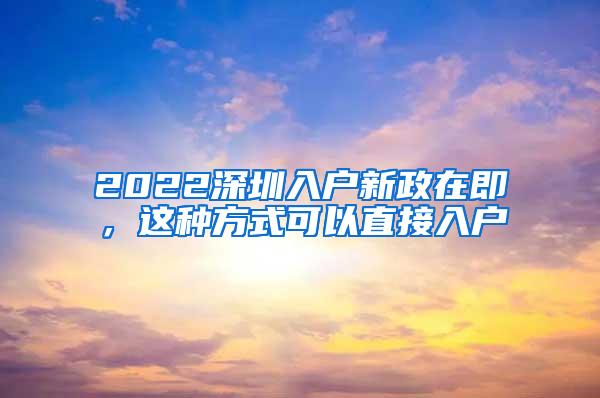 2022深圳入户新政在即，这种方式可以直接入户