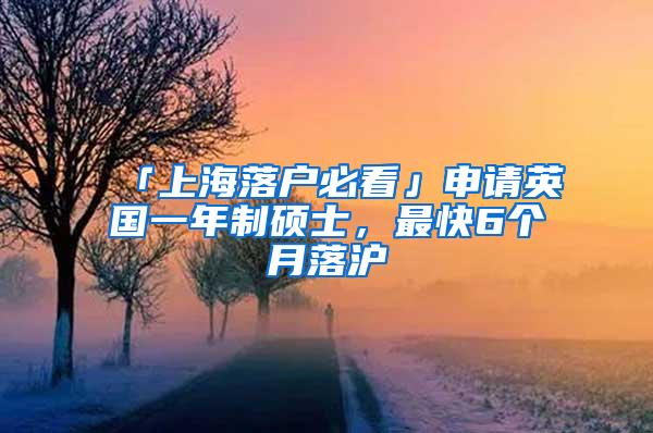 「上海落户必看」申请英国一年制硕士，最快6个月落沪