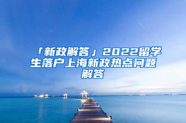 「新政解答」2022留学生落户上海新政热点问题解答