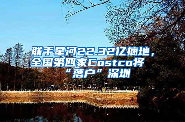 联手星河22.32亿摘地，全国第四家Costco将“落户”深圳