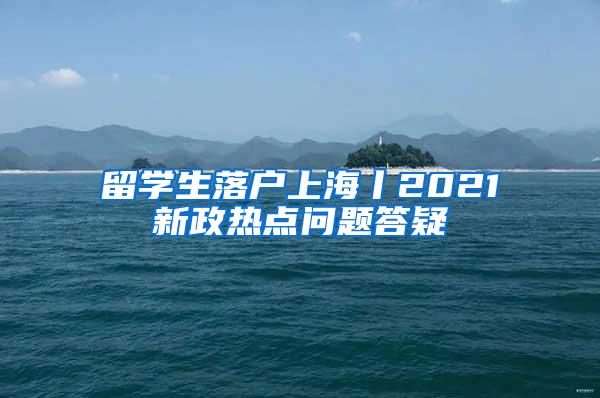 留学生落户上海丨2021新政热点问题答疑