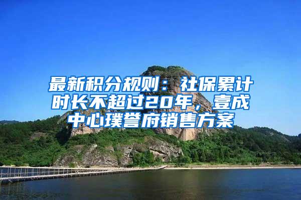 最新积分规则：社保累计时长不超过20年，壹成中心璞誉府销售方案