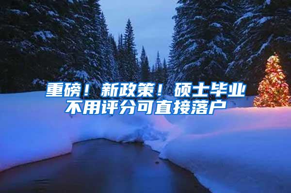 重磅！新政策！硕士毕业不用评分可直接落户