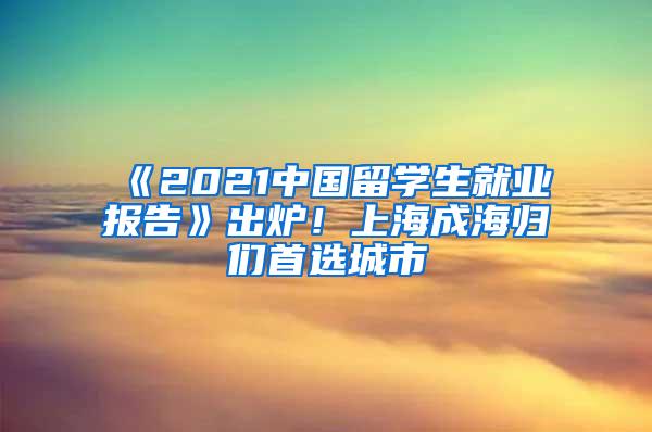 《2021中国留学生就业报告》出炉！上海成海归们首选城市