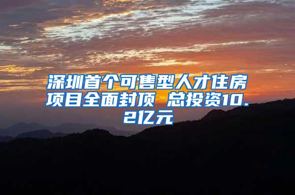 深圳首个可售型人才住房项目全面封顶 总投资10.2亿元