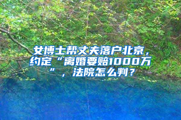 女博士帮丈夫落户北京，约定“离婚要赔1000万”，法院怎么判？