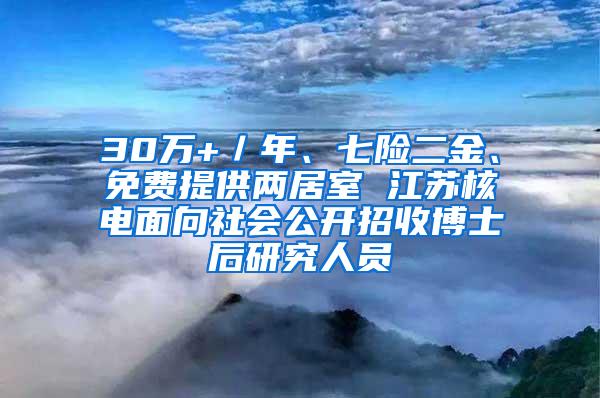 30万+／年、七险二金、免费提供两居室 江苏核电面向社会公开招收博士后研究人员