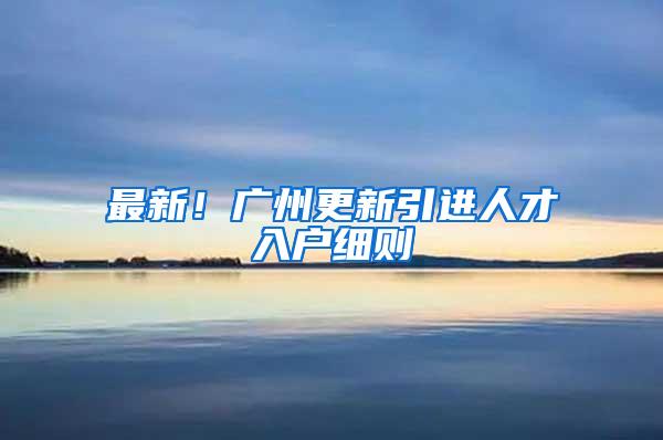 最新！广州更新引进人才入户细则→