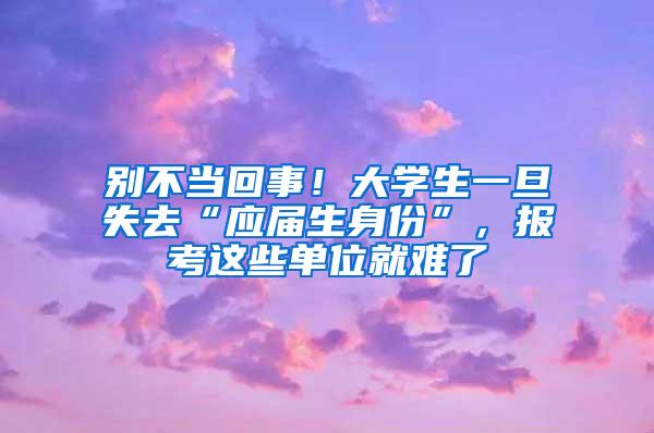 别不当回事！大学生一旦失去“应届生身份”，报考这些单位就难了