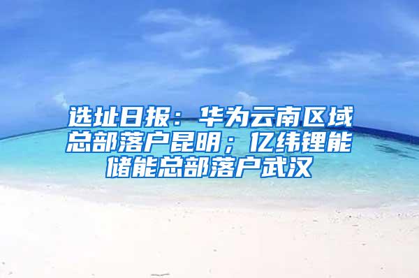 选址日报：华为云南区域总部落户昆明；亿纬锂能储能总部落户武汉