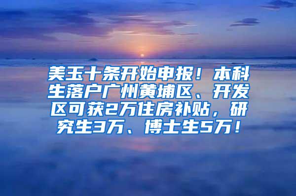 美玉十条开始申报！本科生落户广州黄埔区、开发区可获2万住房补贴，研究生3万、博士生5万！