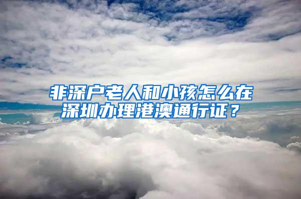 非深户老人和小孩怎么在深圳办理港澳通行证？