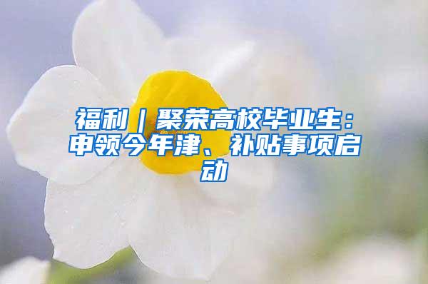 福利｜聚荣高校毕业生：申领今年津、补贴事项启动