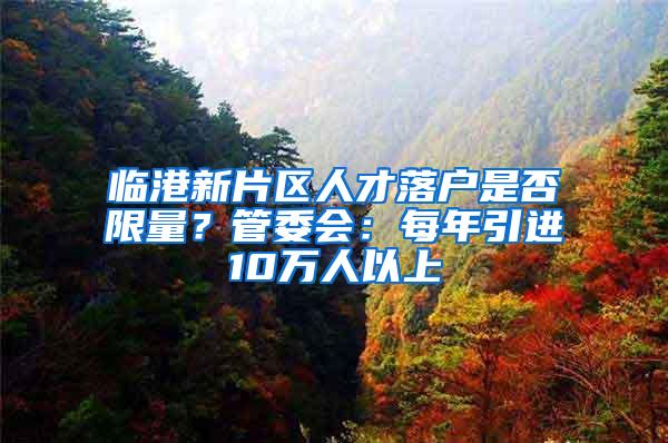 临港新片区人才落户是否限量？管委会：每年引进10万人以上