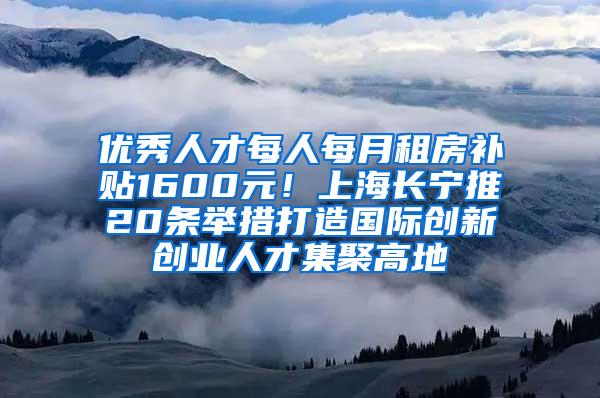 优秀人才每人每月租房补贴1600元！上海长宁推20条举措打造国际创新创业人才集聚高地