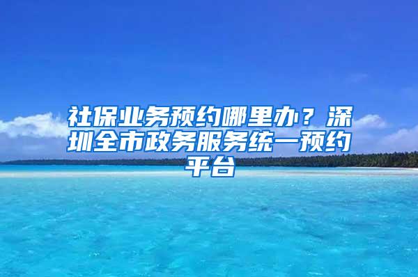 社保业务预约哪里办？深圳全市政务服务统一预约平台