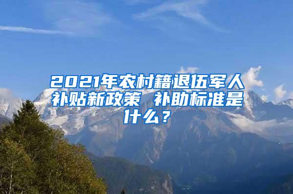 2021年农村籍退伍军人补贴新政策 补助标准是什么？