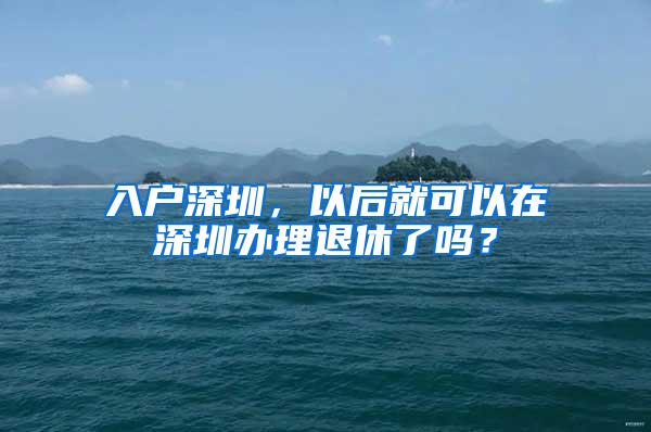 入户深圳，以后就可以在深圳办理退休了吗？