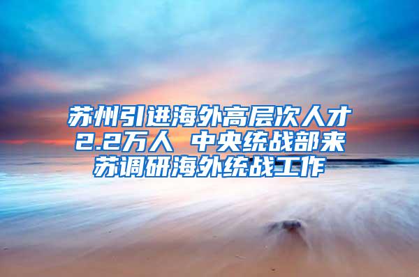 苏州引进海外高层次人才2.2万人 中央统战部来苏调研海外统战工作