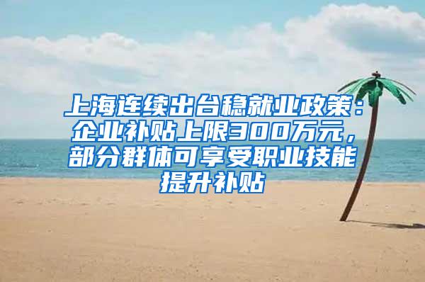 上海连续出台稳就业政策：企业补贴上限300万元，部分群体可享受职业技能提升补贴