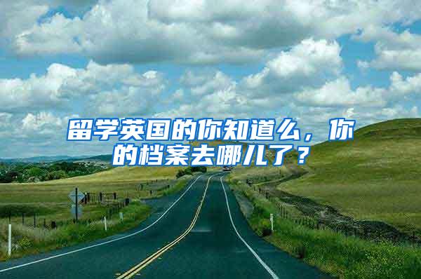 留学英国的你知道么，你的档案去哪儿了？