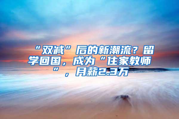 “双减”后的新潮流？留学回国，成为“住家教师”，月薪2.3万