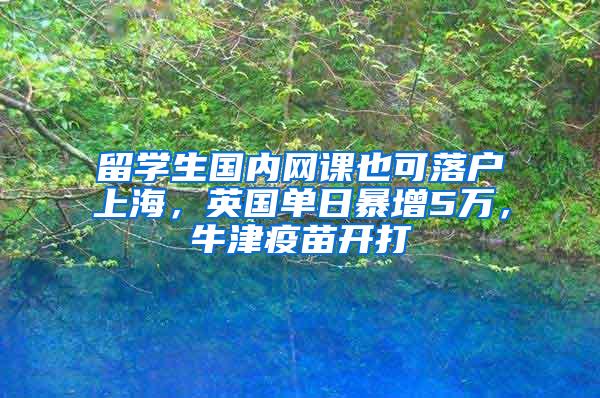 留学生国内网课也可落户上海，英国单日暴增5万，牛津疫苗开打