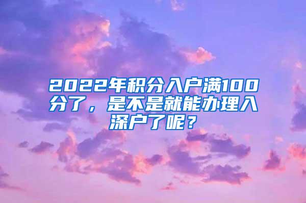 2022年积分入户满100分了，是不是就能办理入深户了呢？