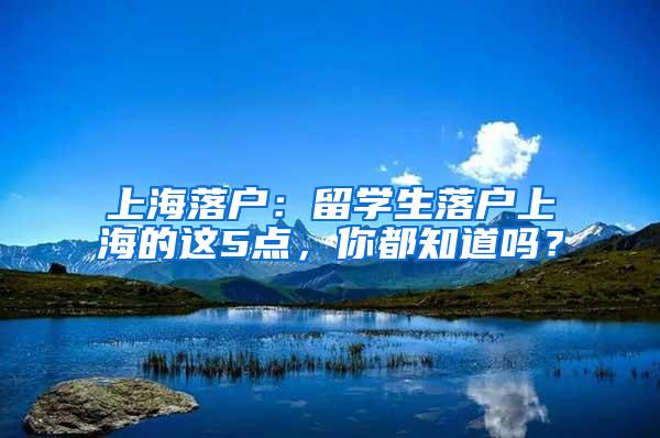 上海落户：留学生落户上海的这5点，你都知道吗？