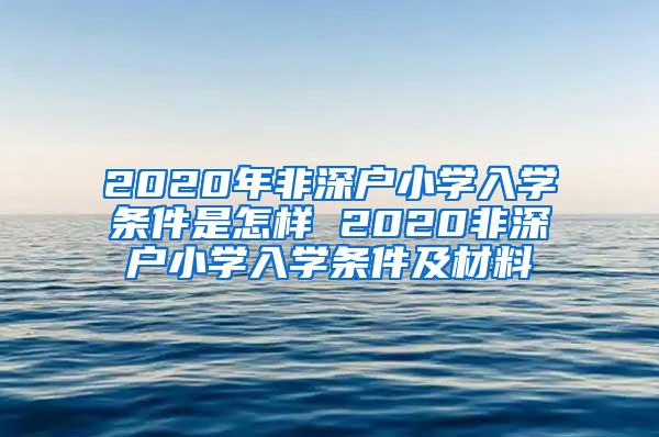 2020年非深户小学入学条件是怎样 2020非深户小学入学条件及材料