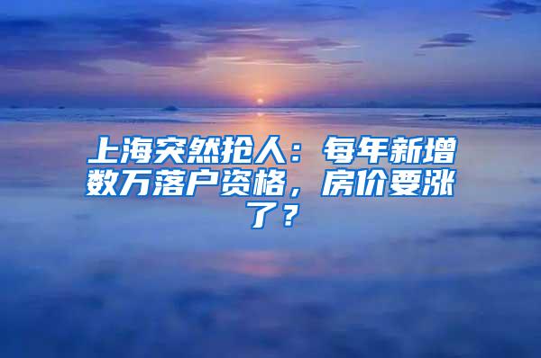 上海突然抢人：每年新增数万落户资格，房价要涨了？