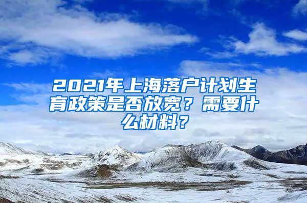 2021年上海落户计划生育政策是否放宽？需要什么材料？