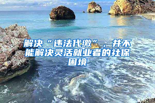 解决“违法代缴”，并不能解决灵活就业者的社保困境