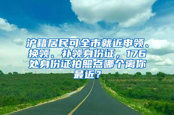 沪籍居民可全市就近申领、换领、补领身份证，176处身份证拍照点哪个离你最近？