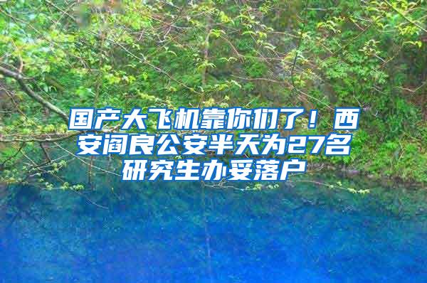 国产大飞机靠你们了！西安阎良公安半天为27名研究生办妥落户