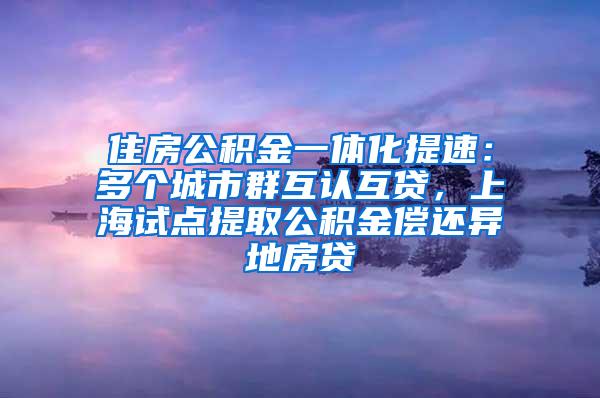 住房公积金一体化提速：多个城市群互认互贷，上海试点提取公积金偿还异地房贷