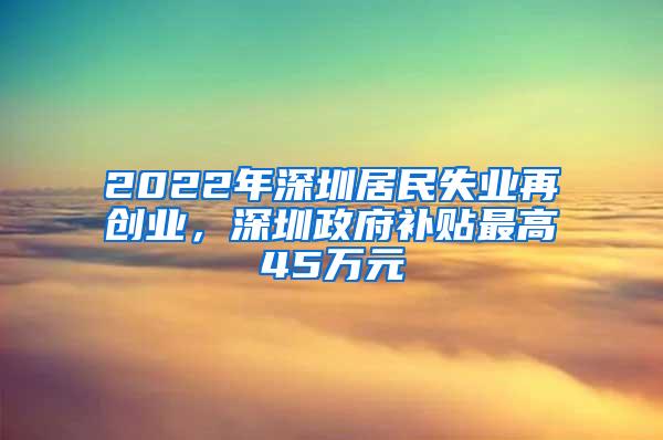 2022年深圳居民失业再创业，深圳政府补贴最高45万元