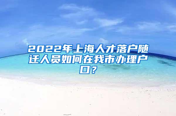 2022年上海人才落户随迁人员如何在我市办理户口？