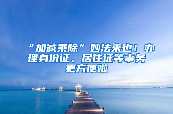 “加减乘除”妙法来也！办理身份证、居住证等事务更方便啦