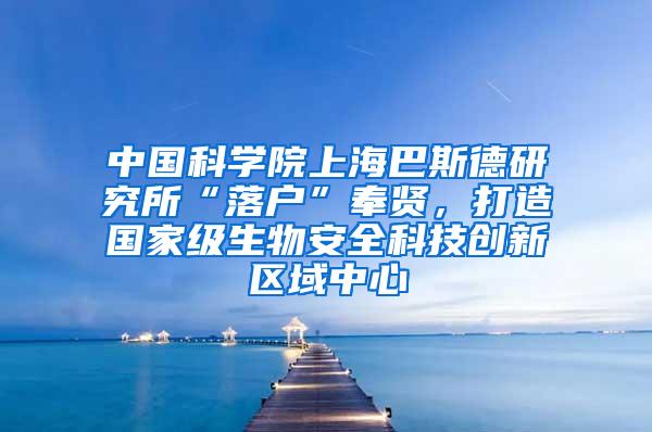 中国科学院上海巴斯德研究所“落户”奉贤，打造国家级生物安全科技创新区域中心