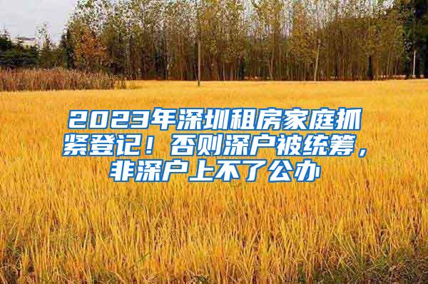 2023年深圳租房家庭抓紧登记！否则深户被统筹，非深户上不了公办