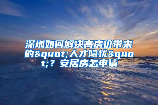 深圳如何解决高房价带来的"人才隐忧"？安居房怎申请