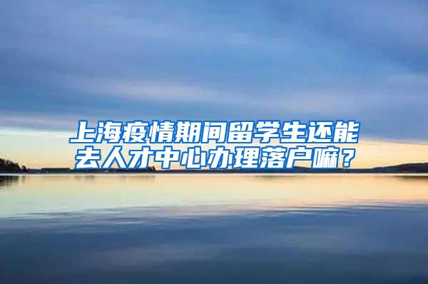 上海疫情期间留学生还能去人才中心办理落户嘛？